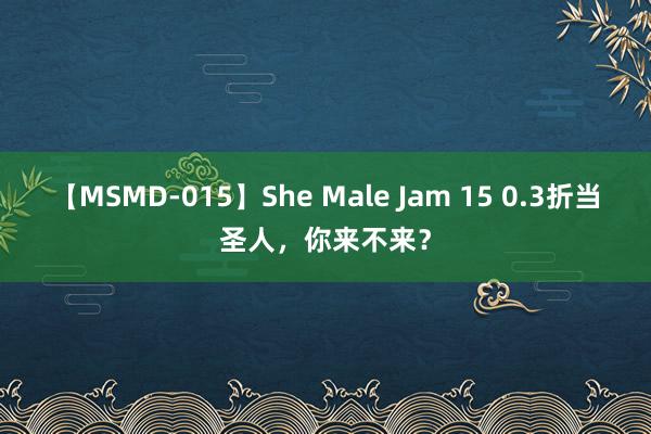 【MSMD-015】She Male Jam 15 0.3折当圣人，你来不来？