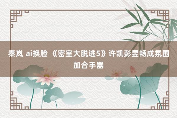 秦岚 ai换脸 《密室大脱逃5》许凯彭昱畅成氛围加合手器