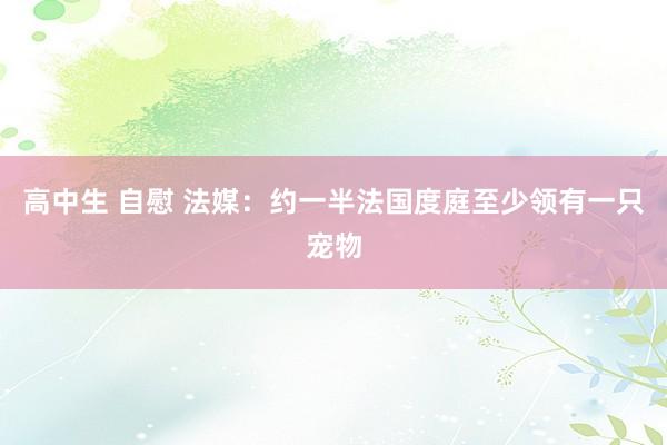 高中生 自慰 法媒：约一半法国度庭至少领有一只宠物