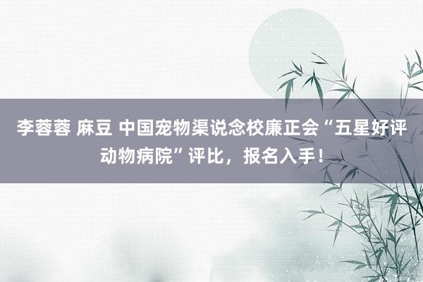 李蓉蓉 麻豆 中国宠物渠说念校廉正会“五星好评动物病院”评比，报名入手！