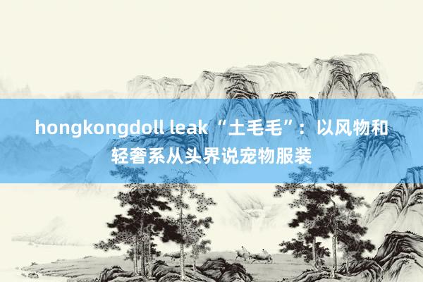 hongkongdoll leak “土毛毛”：以风物和轻奢系从头界说宠物服装