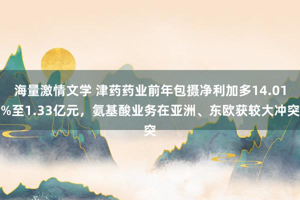 海量激情文学 津药药业前年包摄净利加多14.01%至1.33亿元，氨基酸业务在亚洲、东欧获较大冲突