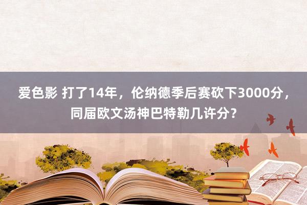 爱色影 打了14年，伦纳德季后赛砍下3000分，同届欧文汤神巴特勒几许分？