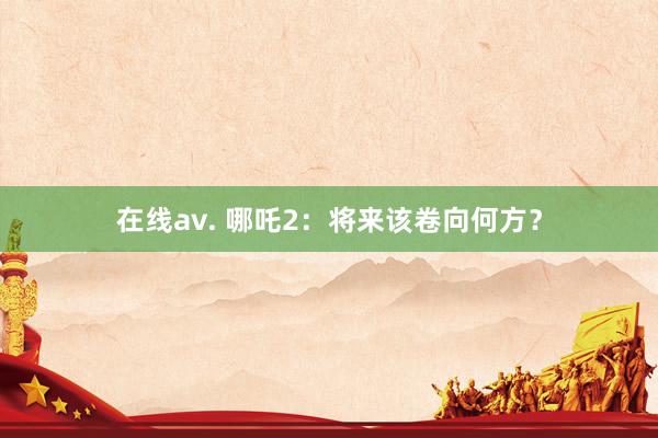 在线av. 哪吒2：将来该卷向何方？