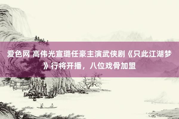 爱色网 高伟光宣璐任豪主演武侠剧《只此江湖梦》行将开播，八位戏骨加盟