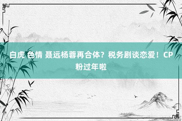 白虎 色情 聂远杨蓉再合体？税务剧谈恋爱！CP粉过年啦