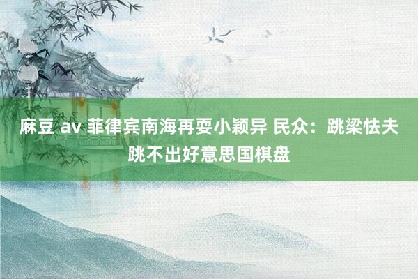 麻豆 av 菲律宾南海再耍小颖异 民众：跳梁怯夫跳不出好意思国棋盘