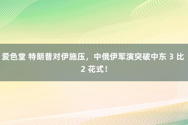 爱色堂 特朗普对伊施压，中俄伊军演突破中东 3 比 2 花式！