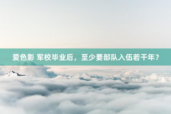 爱色影 军校毕业后，至少要部队入伍若干年？