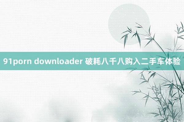 91porn downloader 破耗八千八购入二手车体验