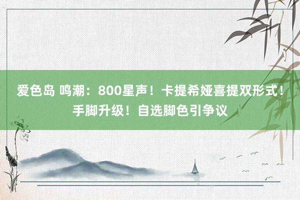 爱色岛 鸣潮：800星声！卡提希娅喜提双形式！手脚升级！自选脚色引争议