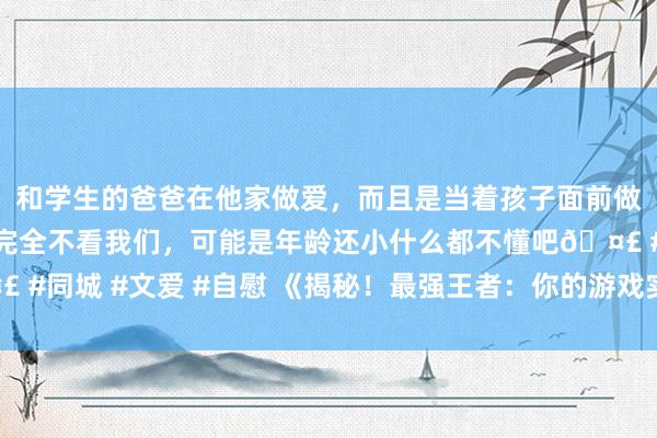 和学生的爸爸在他家做爱，而且是当着孩子面前做爱，太刺激了，孩子完全不看我们，可能是年龄还小什么都不懂吧🤣 #同城 #文爱 #自慰 《揭秘！最强王者：你的游戏实力到达顶峰了吗？》