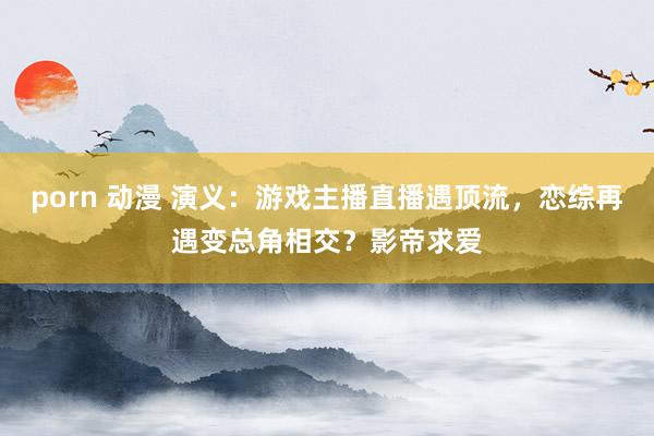 porn 动漫 演义：游戏主播直播遇顶流，恋综再遇变总角相交？影帝求爱