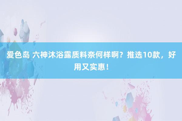 爱色岛 六神沐浴露质料奈何样啊？推选10款，好用又实惠！