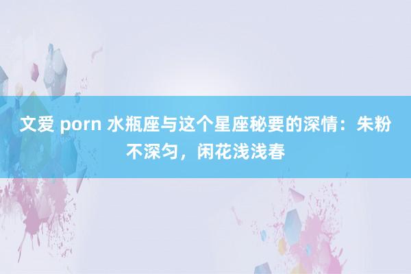 文爱 porn 水瓶座与这个星座秘要的深情：朱粉不深匀，闲花浅浅春