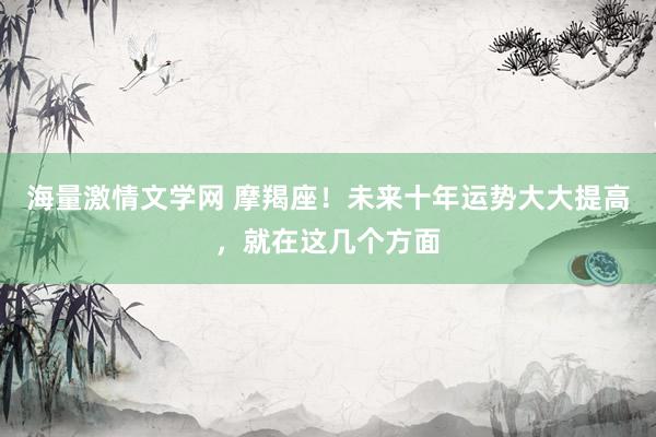 海量激情文学网 摩羯座！未来十年运势大大提高，就在这几个方面