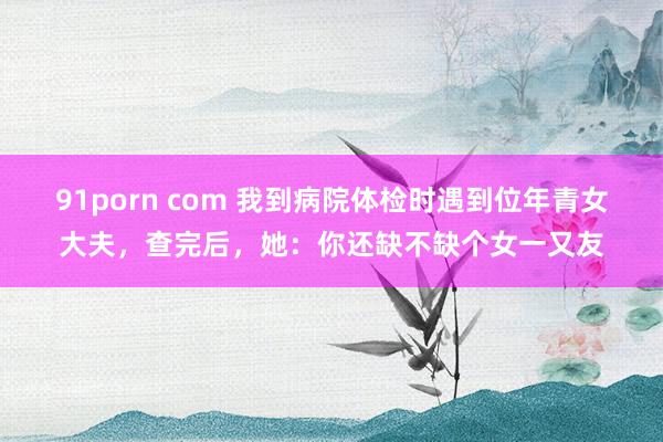 91porn com 我到病院体检时遇到位年青女大夫，查完后，她：你还缺不缺个女一又友