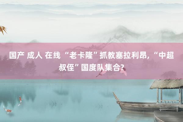 国产 成人 在线 “老卡隆”抓教塞拉利昂， “中超叔侄”国度队集合?