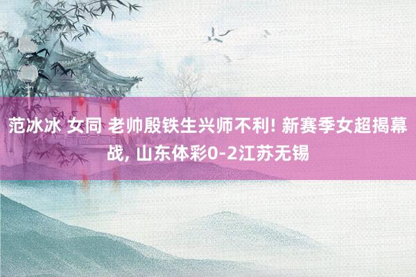 范冰冰 女同 老帅殷铁生兴师不利! 新赛季女超揭幕战， 山东体彩0-2江苏无锡