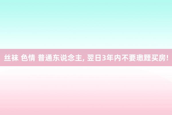 丝袜 色情 普通东说念主， 翌日3年内不要璷黫买房!