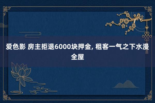爱色影 房主拒退6000块押金， 租客一气之下水漫全屋