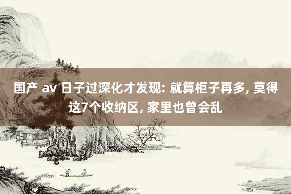 国产 av 日子过深化才发现: 就算柜子再多， 莫得这7个收纳区， 家里也曾会乱