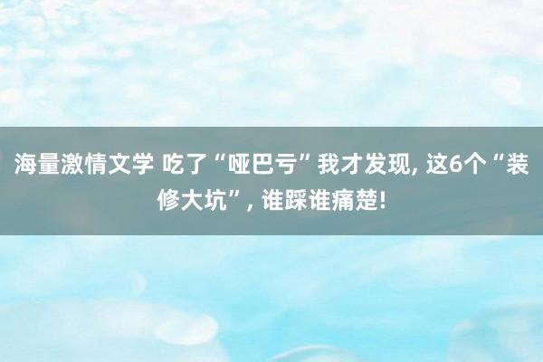 海量激情文学 吃了“哑巴亏”我才发现， 这6个“装修大坑”， 谁踩谁痛楚!