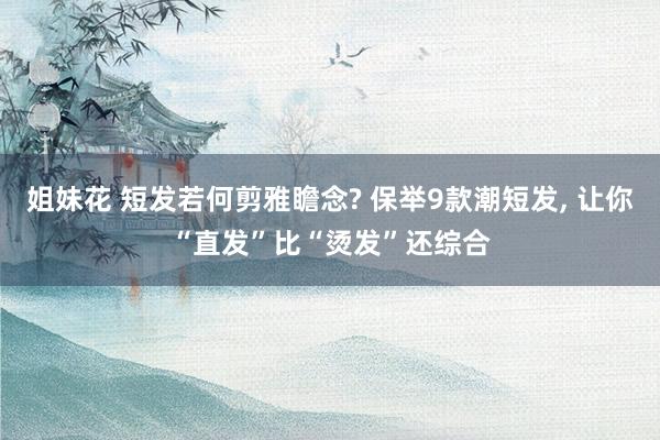 姐妹花 短发若何剪雅瞻念? 保举9款潮短发， 让你“直发”比“烫发”还综合