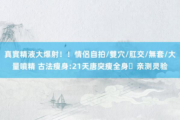 真實精液大爆射！！情侶自拍/雙穴/肛交/無套/大量噴精 古法瘦身:21天唐突瘦全身❗亲测灵验