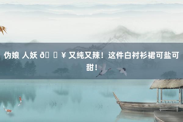 伪娘 人妖 💥 又纯又辣！这件白衬衫裙可盐可甜！