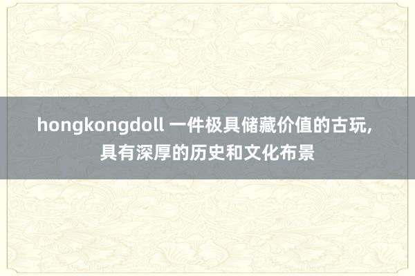 hongkongdoll 一件极具储藏价值的古玩， 具有深厚的历史和文化布景