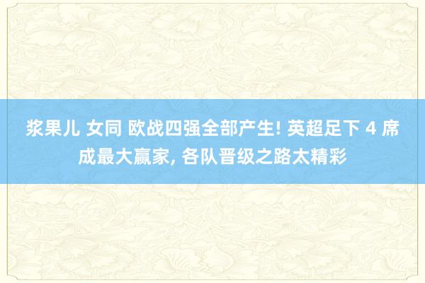 浆果儿 女同 欧战四强全部产生! 英超足下 4 席成最大赢家， 各队晋级之路太精彩