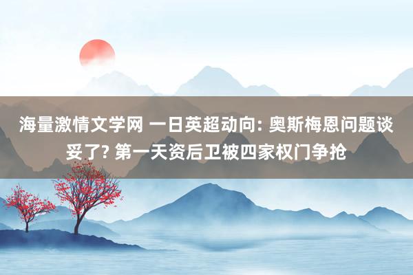 海量激情文学网 一日英超动向: 奥斯梅恩问题谈妥了? 第一天资后卫被四家权门争抢
