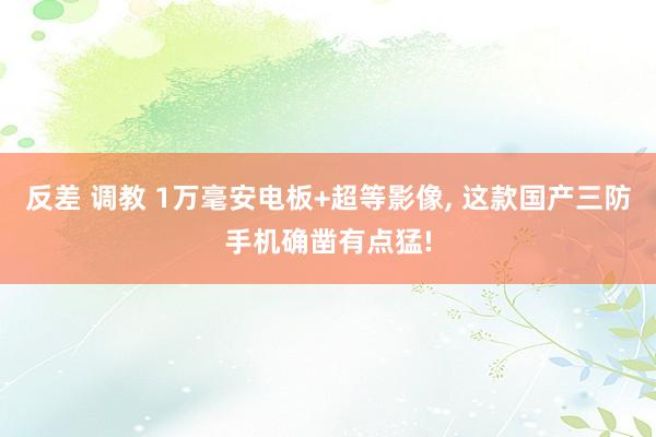 反差 调教 1万毫安电板+超等影像， 这款国产三防手机确凿有点猛!