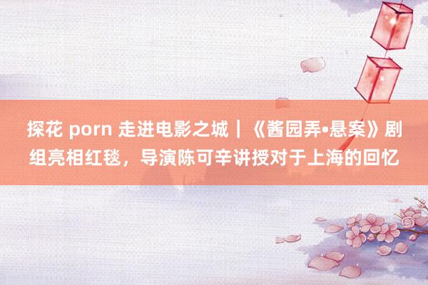 探花 porn 走进电影之城｜《酱园弄•悬案》剧组亮相红毯，导演陈可辛讲授对于上海的回忆