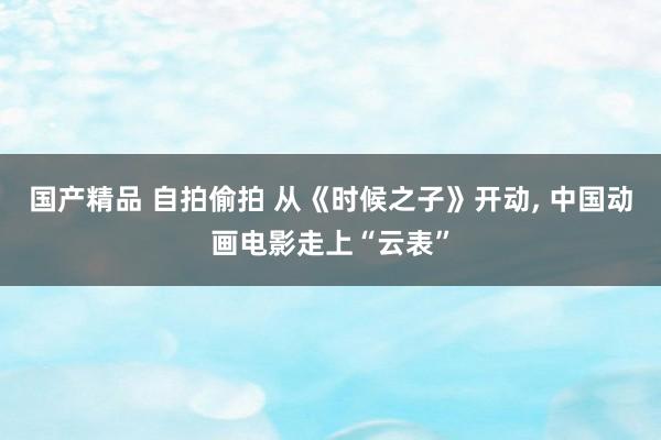 国产精品 自拍偷拍 从《时候之子》开动， 中国动画电影走上“云表”