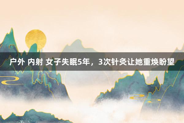 户外 内射 女子失眠5年，3次针灸让她重焕盼望