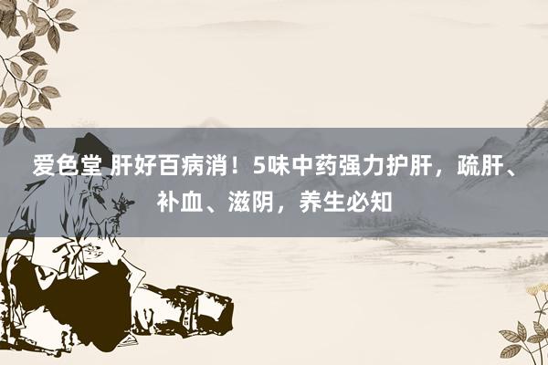 爱色堂 肝好百病消！5味中药强力护肝，疏肝、补血、滋阴，养生必知