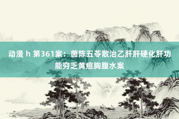动漫 h 第361案：茵陈五苓散治乙肝肝硬化肝功能穷乏黄疸胸腹水案
