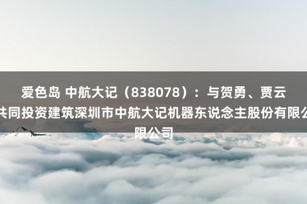 爱色岛 中航大记（838078）：与贺勇、贾云祥共同投资建筑深圳市中航大记机器东说念主股份有限公司