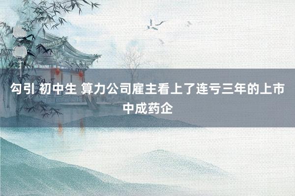 勾引 初中生 算力公司雇主看上了连亏三年的上市中成药企
