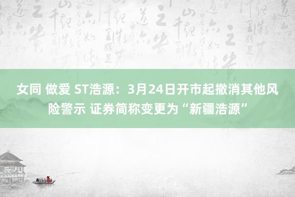 女同 做爱 ST浩源：3月24日开市起撤消其他风险警示 证券简称变更为“新疆浩源”