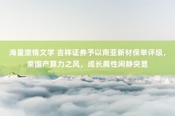 海量激情文学 吉祥证券予以南亚新材保举评级，乘国产算力之风，成长属性闲静突显